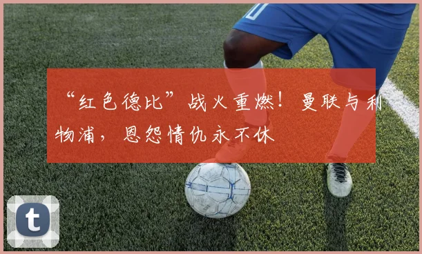 “红色德比”战火重燃!曼联与利物浦,恩怨情仇永不休