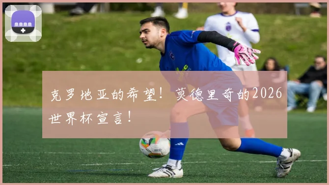 克罗地亚的希望!莫德里奇的2026世界杯宣言!