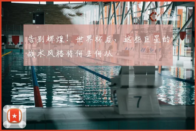 告别辉煌!世界杯后,这些巨星的战术风格将何去何从