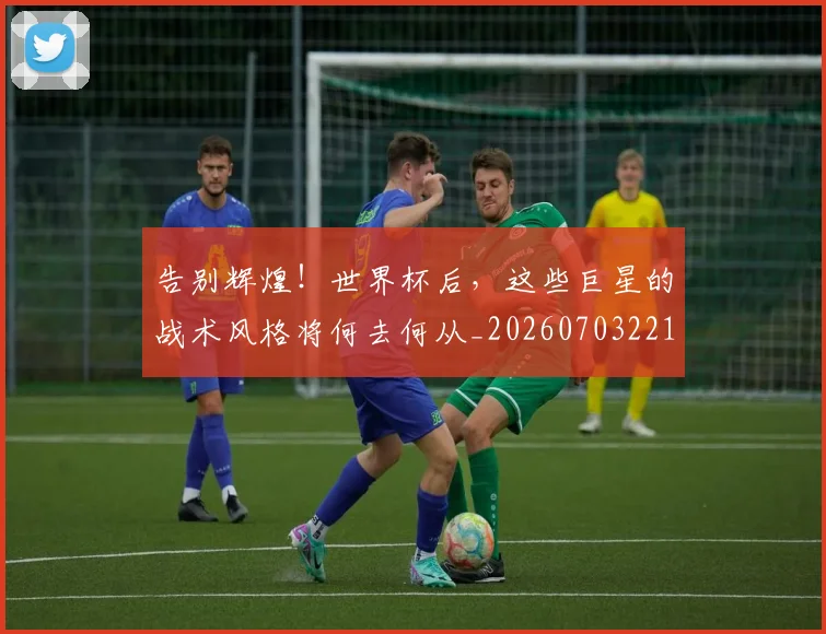 告别辉煌!世界杯后,这些巨星的战术风格将何去何从_20260703221808