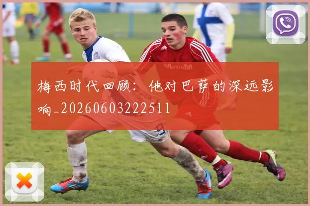 梅西时代回顾:他对巴萨的深远影响_20260603222511