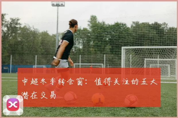 中超冬季转会窗:值得关注的五大潜在交易
