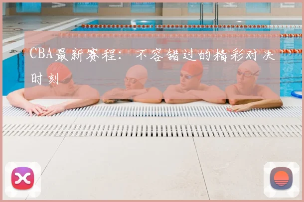 CBA最新赛程:不容错过的精彩对决时刻