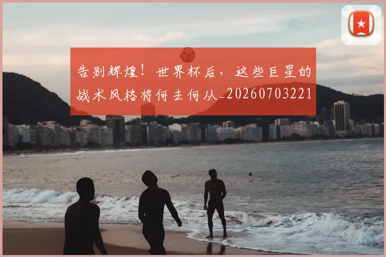 告别辉煌！世界杯后，这些巨星的战术风格将何去何从_20260703221808
