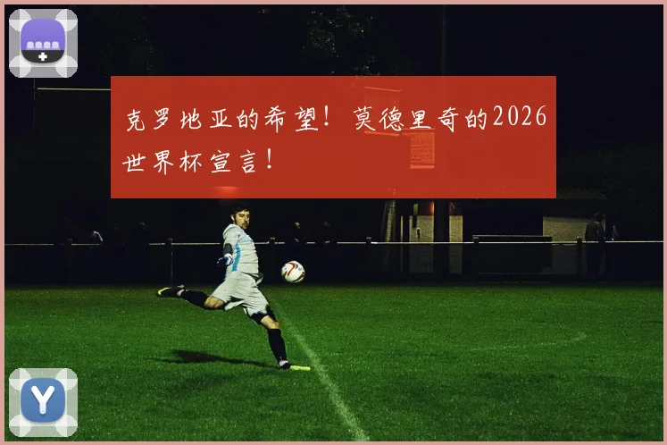 克罗地亚的希望!莫德里奇的2026世界杯宣言!