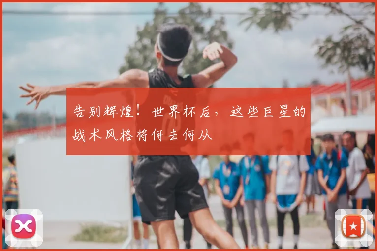告别辉煌!世界杯后,这些巨星的战术风格将何去何从
