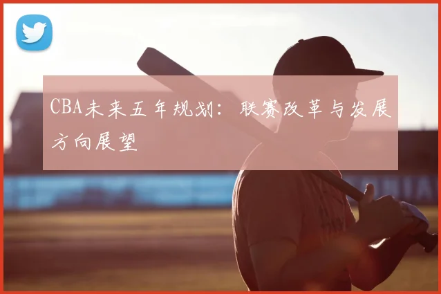 CBA未来五年规划:联赛改革与发展方向展望