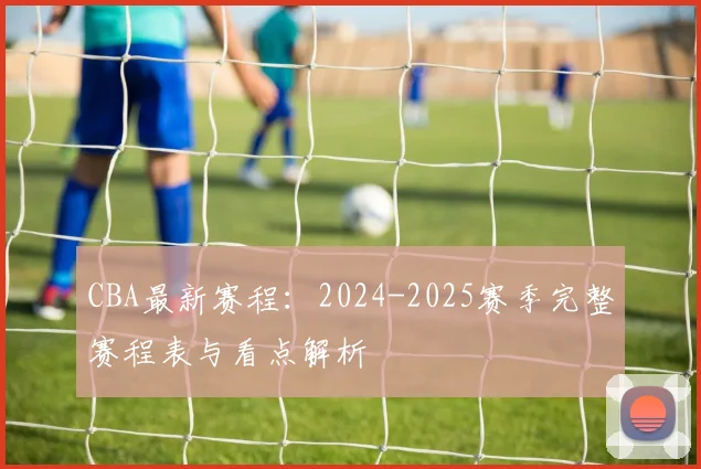 CBA最新赛程:2024-2025赛季完整赛程表与看点解析