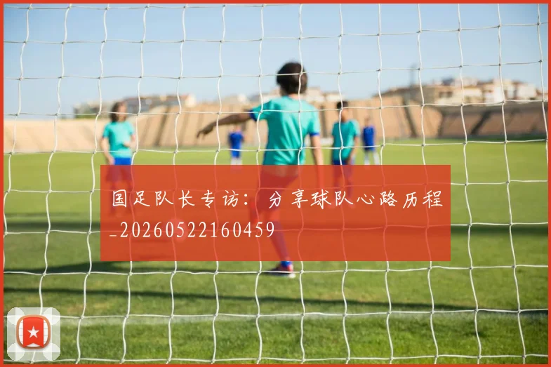国足队长专访:分享球队心路历程_20260522160459