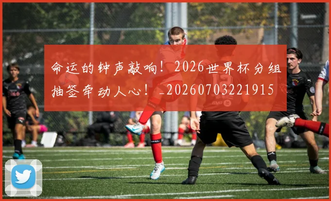 命运的钟声敲响！2026世界杯分组抽签牵动人心！_20260703221915