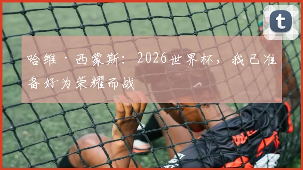 哈维·西蒙斯:2026世界杯,我已准备好为荣耀而战
