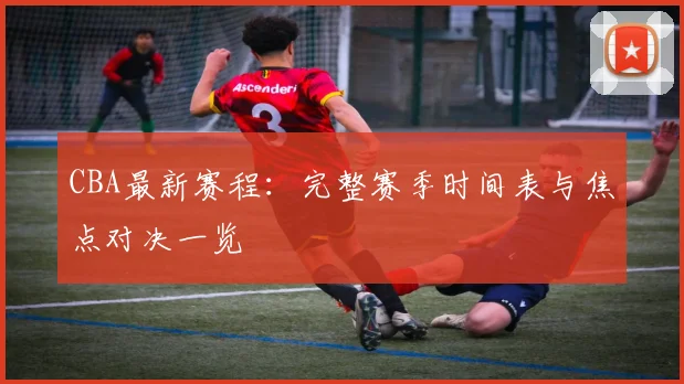 CBA最新赛程：完整赛季时间表与焦点对决一览