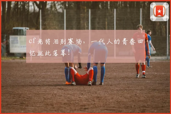 cf老将泪别赛场,一代人的青春回忆就此落幕!