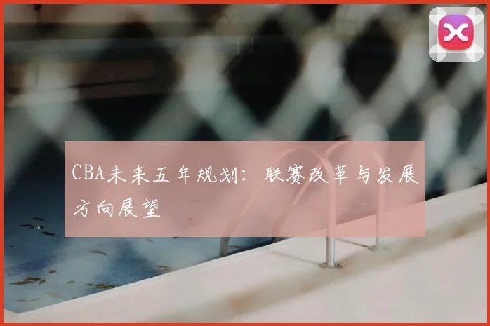 CBA未来五年规划:联赛改革与发展方向展望